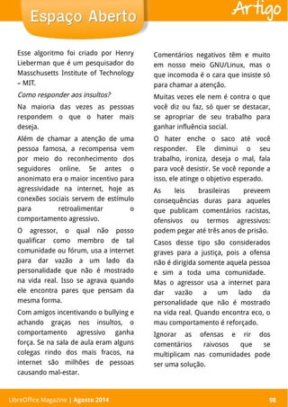 LibreOffice Magazine | Abril 2014 98LibreOffice Magazine | Agosto 2014 98
Espaço AbertoEspaço Aberto Artigo
Esse algoritmo foi criado por Henry
Lieberman que é um pesquisador do
Masschusetts Institute of Technology
– MIT.
Como responder aos insultos?
Na maioria das vezes as pessoas
respondem o que o hater mais
deseja.
Além de chamar a atenção de uma
pessoa famosa, a recompensa vem
por meio do reconhecimento dos
seguidores online. Se antes o
anonimato era o maior incentivo para
agressividade na internet, hoje as
conexões sociais servem de estímulo
para retroalimentar o
comportamento agressivo.
O agressor, o qual não posso
qualificar como membro de tal
comunidade ou fórum, usa a internet
para dar vazão a um lado da
personalidade que não é mostrado
na vida real. Isso se agrava quando
ele encontra pares que pensam da
mesma forma.
Com amigos incentivando o bullying e
achando graças nos insultos, o
comportamento agressivo ganha
força. Se na sala de aula eram alguns
colegas rindo dos mais fracos, na
internet são milhões de pessoas
causando mal-estar.
Comentários negativos têm e muito
em nosso meio GNU/Linux, mas o
que incomoda é o cara que insiste só
para chamar a atenção.
Muitas vezes ele nem é contra o que
você diz ou faz, só quer se destacar,
se apropriar de seu trabalho para
ganhar influência social.
O hater enche o saco até você
responder. Ele diminui o seu
trabalho, ironiza, deseja o mal, fala
para você desistir. Se você reponde a
isso, ele atinge o objetivo esperado.
As leis brasileiras preveem
consequências duras para aqueles
que publicam comentários racistas,
ofensivos ou termos agressivos:
podem pegar até três anos de prisão.
Casos desse tipo são considerados
graves para a justiça, pois a ofensa
não é dirigida somente aquela pessoa
e sim a toda uma comunidade.
Mas o agressor usa a internet para
dar vazão a um lado da
personalidade que não é mostrado
na vida real. Quando encontra eco, o
mau comportamento é reforçado.
Ignorar as ofensas e rir dos
comentários raivosos que se
multiplicam nas comunidades pode
ser uma solução.
 