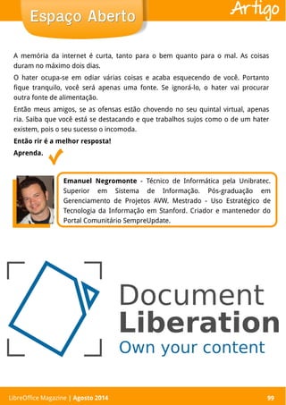 LibreOffice Magazine | Abril 2014 99LibreOffice Magazine | Agosto 2014 99
Espaço AbertoEspaço Aberto Artigo
Emanuel Negromonte - Técnico de Informática pela Unibratec.
Superior em Sistema de Informação. Pós-graduação em
Gerenciamento de Projetos AVW. Mestrado - Uso Estratégico de
Tecnologia da Informação em Stanford. Criador e mantenedor do
Portal Comunitário SempreUpdate.
A memória da internet é curta, tanto para o bem quanto para o mal. As coisas
duram no máximo dois dias.
O hater ocupa-se em odiar várias coisas e acaba esquecendo de você. Portanto
fique tranquilo, você será apenas uma fonte. Se ignorá-lo, o hater vai procurar
outra fonte de alimentação.
Então meus amigos, se as ofensas estão chovendo no seu quintal virtual, apenas
ria. Saiba que você está se destacando e que trabalhos sujos como o de um hater
existem, pois o seu sucesso o incomoda.
Então rir é a melhor resposta!
Aprenda.
 