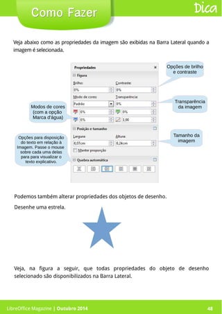 LibreOffice Magazine | Abril 2014 48
Veja abaixo como as propriedades da imagem são exibidas na Barra Lateral quando a
imagem é selecionada.
Podemos também alterar propriedades dos objetos de desenho.
Desenhe uma estrela.
48
Como FazerComo Fazer Dica
LibreOffice Magazine | Outubro 2014
Opções para disposição
do texto em relação à
Imagem. Passe o mouse
sobre cada uma delas
para para visualizar o
texto explicativo.
Veja, na figura a seguir, que todas propriedades do objeto de desenho
selecionado são disponibilizados na Barra Lateral.
 