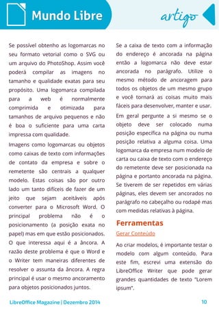 LibreOffice Magazine | Dezembro 2014 10
Mundo LibreMundo Libre artigoartigo
Se possível obtenho as logomarcas no
seu formato vetorial como o SVG ou
um arquivo do PhotoShop. Assim você
poderá compilar as imagens no
tamanho e qualidade exatas para seu
propósito. Uma logomarca compilada
para a web é normalmente
comprimida e otimizada para
tamanhos de arquivo pequenos e não
é boa o suficiente para uma carta
impressa com qualidade.
Imagens como logomarcas ou objetos
como caixas de texto com informações
de contato da empresa e sobre o
remetente são centrais a qualquer
modelo. Estas coisas são por outro
lado um tanto difíceis de fazer de um
jeito que sejam aceitáveis após
converter para o Microsoft Word. O
principal problema não é o
posicionamento (a posição exata no
papel) mas em que estão posicionados.
O que interessa aqui é a âncora. A
razão deste problema é que o Word e
o Writer tem maneiras diferentes de
resolver o assunta da âncora. A regra
principal é usar o mesmo ancoramento
para objetos posicionados juntos.
Se a caixa de texto com a informação
do endereço é ancorada na página
então a logomarca não deve estar
ancorada no parágrafo. Utilize o
mesmo método de ancoragem para
todos os objetos de um mesmo grupo
e você tornará as coisas muito mais
fáceis para desenvolver, manter e usar.
Em geral pergunte a si mesmo se o
objeto deve ser colocado numa
posição específica na página ou numa
posição relativa a alguma coisa. Uma
logomarca da empresa num modelo de
carta ou caixa de texto com o endereço
do remetente deve ser posicionada na
página e portanto ancorada na página.
Se tiverem de ser repetidos em várias
páginas, eles devem ser ancorados no
parágrafo no cabeçalho ou rodapé mas
com medidas relativas à página.
FerramentasFerramentas
Gerar Conteúdo
Ao criar modelos, é importante testar o
modelo com algum conteúdo. Para
este fim, escrevi uma extensão do
LibreOffice Writer que pode gerar
grandes quantidades de texto “Lorem
ipsum”.
 