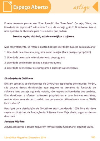 Porém devemos pensar em “Free Speech” não “Free Beer”. Ou seja, “Livre, de
liberdade de expressão” não como “Livre, de cerveja grátis”. O software livre é
uma questão de liberdade para os usuários, que podem:
Executar, copiar, distribuir, estudar e modificar o software.Executar, copiar, distribuir, estudar e modificar o software.
Mas concretamente, se refere a quatro tipos de liberdades básicas para o usuário:
1. Liberdade de executar o programa como desejar. (Para qualquer propósito)
2. Liberdade de estudar o funcionamento do programa
3. Liberdade de distribuir cópias e ajudar os outros
4. Liberdade de melhorar este programa e publicar suas melhoras.
Distribuições de GNU/LinuxDistribuições de GNU/Linux
Existem centenas de distribuições de GNU/Linux espalhadas pelo mundo. Porém,
são poucas destas distribuições que seguem os preceitos da fundação do
software livre, ou seja, a grande maioria, não respeita as liberdades dos usuários.
Elas distribuem e ofertam softwares proprietários e com licenças restritivas,
muitas vezes, sem alertar o usuário que pensa estar utilizando um sistema “100%
livre e aberto”.
Para que uma distribuição de GNU/Linux seja considerada 100% livre ela deve
seguir as diretrizes da Fundação do Software Livre. Veja abaixo algumas destas
diretrizes.
Firmware Não-livreFirmware Não-livre
Alguns aplicativos e drivers requerem firmware para funcionar e, algumas vezes,
Espaço AbertoEspaço Aberto artigoartigo
LibreOffice Magazine | Dezembro 2014 100
 
