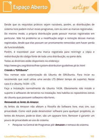 Desde que os requisitos práticos sejam razoáveis, porém, as distribuições de
sistema livre podem incluir esses programas, com ou sem as marcas registradas.
Do mesmo modo, a própria distribuição pode possuir marcas registradas em
particular. Não há problema se a modificação exigir a remoção dessas marcas
registradas, desde que elas possam ser prontamente removidas sem haver perda
da funcionalidade.
Porém, é inaceitável usar uma marca registrada para restringir a cópia e
redistribuição do código fonte de toda uma distribuição, ou parte dela.
Todas as diretrizes estão disponíveis no endereço:
http://www.gnu.org/distros/free-system-distribution-guidelines.pt-br.html
Criando o “GNUbuntu”Criando o “GNUbuntu”
Vou nomear esta customização do Ubuntu de GNUbuntu. Para inciar eu
recomendo que você utilize uma versão LTS (Maior tempo de suporte). Neste
caso é o Ubuntu 14.04 – LTS.
Faça a Instalação normalmente do Ubuntu 14.04. Obviamente não instale o
suporte à softwares de terceiros na instalação. Isto habilita os repositórios extras
do Ubuntu que possuem softwares não-livres.
Removendo as lentes do AmazonRemovendo as lentes do Amazon
As lentes da Amazon não afetam a filosofia do Software livre, mas sim, sua
privacidade. Como você pode desenvolver software para qualquer propósito, as
lentes do Amazon, pode-se dizer, são um spyware livre. Remover é garantir um
pouco de privacidade ao uso do sistema.
●
Pesquise na Central de Programas pôr Amazon e remova do sistema.
Espaço AbertoEspaço Aberto artigoartigo
LibreOffice Magazine | Dezembro 2014 102
 