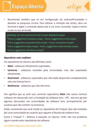 ●
Recomendo também que vá em Configuração do sistema/Privacidade e
desative as pesquisas on-line. Para efetivar a remoção das lentes, abra um
terminal e digite o comando abaixo (ele é um único comando. Copie-o inteiro
e cole no seu terminal):
gsettings set com.canonical.Unity.Lenses disabled-scopes
"['more_suggestions-amazon.scope', 'more_suggestions-u1ms.scope',
'more_suggestions-populartracks.scope', 'music-musicstore.scope',
'more_suggestions-ebay.scope', 'more_suggestions-ubuntushop.scope',
'more_suggestions-skimlinks.scope']"
Repositórios mais confiáveisRepositórios mais confiáveis
Os repositórios do Ubuntu são definidos como:
●
Main - softwares oficialmente suportados,
●
UUniverse - softwares mantidos pela comunidade, mas não suportados
oficialmente,
●
Restricted - softwares suportados que não estão disponíveis completamente
sob uma licença livre e
●
Multiverse - softwares que não são livres.
Isto significa que se você usar somente repositórios Main não usaria nenhum
software em desacordo com a Fundação do Software livre - FSF . Isto tem gerado
algumas discussões nas comunidades de software livre, principalmente pôr
usuários que não confiam na Canonical.
Então, recomendo que você instale os repositórios do Trisquel. Que são mantidos
pôr uma comunidade de usuários que seguem a filosofia do software livre.
Como o Trisquel 7 – Belenos é baseado no Ubuntu 14.04, não tive problema
algum usando estes repositórios de software.
Espaço AbertoEspaço Aberto artigoartigo
LibreOffice Magazine | Dezembro 2014 103
 