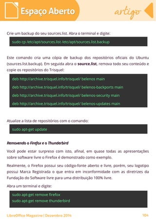 Crie um backup do seu sources.list. Abra o terminal e digite:
sudo cp /etc/apt/sources.list /etc/apt/sources.list.backup
Este comando cria uma cópia de backup dos repositórios oficiais do Ubuntu
(sources.list.backup). Em seguida abra o source.list, remova todo seu conteúdo e
copie os repositórios do Trisquel:
deb http://archive.trisquel.info/trisquel/ belenos main
deb http://archive.trisquel.info/trisquel/ belenos-backports main
deb http://archive.trisquel.info/trisquel/ belenos-security main
deb http://archive.trisquel.info/trisquel/ belenos-updates main
Atualize a lista de repositórios com o comando:
sudo apt-get update
Removendo o Firefox e o ThunderbirdRemovendo o Firefox e o Thunderbird
Você pode estar surpreso com isto, afinal, em quase todas as apresentações
sobre software livre o Firefox é demonstrado como exemplo.
Realmente, o Firefox possui seu código-fonte aberto e livre, porém, seu logotipo
possui Marca Registrada o que entra em inconformidade com as diretrizes da
Fundação do Software livre para uma distribuição 100% livre.
Abra um terminal e digite:
sudo apt-get remove firefox
sudo apt-get remove thunderbird
Espaço AbertoEspaço Aberto artigoartigo
LibreOffice Magazine | Dezembro 2014 104
 