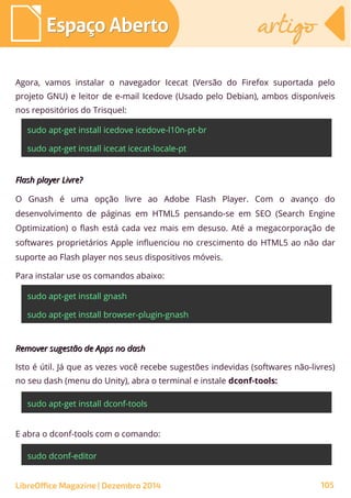 Agora, vamos instalar o navegador Icecat (Versão do Firefox suportada pelo
projeto GNU) e leitor de e-mail Icedove (Usado pelo Debian), ambos disponíveis
nos repositórios do Trisquel:
sudo apt-get install icedove icedove-l10n-pt-br
sudo apt-get install icecat icecat-locale-pt
Flash player Livre?Flash player Livre?
O Gnash é uma opção livre ao Adobe Flash Player. Com o avanço do
desenvolvimento de páginas em HTML5 pensando-se em SEO (Search Engine
Optimization) o flash está cada vez mais em desuso. Até a megacorporação de
softwares proprietários Apple influenciou no crescimento do HTML5 ao não dar
suporte ao Flash player nos seus dispositivos móveis.
Para instalar use os comandos abaixo:
sudo apt-get install gnash
sudo apt-get install browser-plugin-gnash
Remover sugestão de Apps no dashRemover sugestão de Apps no dash
Isto é útil. Já que as vezes você recebe sugestões indevidas (softwares não-livres)
no seu dash (menu do Unity), abra o terminal e instale dconf-tools:
sudo apt-get install dconf-tools
E abra o dconf-tools com o comando:
sudo dconf-editor
Espaço AbertoEspaço Aberto artigoartigo
LibreOffice Magazine | Dezembro 2014 105
 