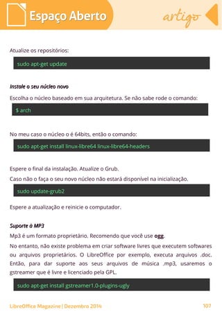 Atualize os repositórios:
sudo apt-get update
Instale o seu núcleo novoInstale o seu núcleo novo
Escolha o núcleo baseado em sua arquitetura. Se não sabe rode o comando:
$ arch
No meu caso o núcleo o é 64bits, então o comando:
sudo apt-get install linux-libre64 linux-libre64-headers
Suporte à MP3Suporte à MP3
Mp3 é um formato proprietário. Recomendo que você use ogg.
No entanto, não existe problema em criar software livres que executem softwares
ou arquivos proprietários. O LibreOffice por exemplo, executa arquivos .doc.
Então, para dar suporte aos seus arquivos de música .mp3, usaremos o
gstreamer que é livre e licenciado pela GPL.
Espere a atualização e reinicie o computador.
sudo apt-get install gstreamer1.0-plugins-ugly
Espere o final da instalação. Atualize o Grub.
Caso não o faça o seu novo núcleo não estará disponível na inicialização.
sudo update-grub2
Espaço AbertoEspaço Aberto artigoartigo
LibreOffice Magazine | Dezembro 2014 107
 