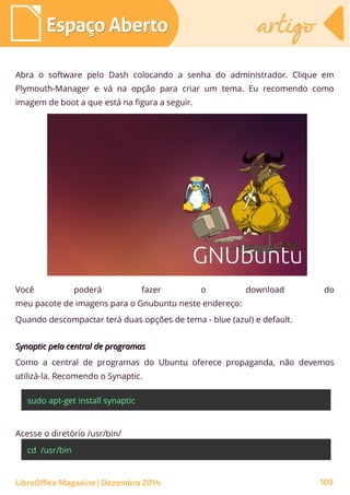 Abra o software pelo Dash colocando a senha do administrador. Clique em
Plymouth-Manager e vá na opção para criar um tema. Eu recomendo como
imagem de boot a que está na figura a seguir.
Você poderá fazer o download do
meu pacote de imagens para o Gnubuntu neste endereço:
Quando descompactar terá duas opções de tema - blue (azul) e default.
Synaptic pela central de programasSynaptic pela central de programas
Como a central de programas do Ubuntu oferece propaganda, não devemos
utilizá-la. Recomendo o Synaptic.
sudo apt-get install synaptic
Acesse o diretório /usr/bin/
cd /usr/bin
Espaço AbertoEspaço Aberto artigoartigo
LibreOffice Magazine | Dezembro 2014 109
 