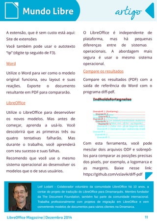 Leif Lodahl - Colaborador voluntário da comunidade LibreOffice há 10 anos, a
contar do projeto de tradução do LibreOffice para Dinamarquês. Membro fundador
da The Document Foundation, também faz parte da comunidade internacional.
Trabalha profissionalmente com projetos de migração em LibreOffice e vem
convertendo modelos de documentos para vários clientes na Dinamarca.
LibreOffice Magazine | Dezembro 2014 11
Mundo LibreMundo Libre artigoartigo
A extensão, que é sem custo está aqui:
Site de extensões
Você também pode usar o autotexto
“tp” (digite tp seguido de F3).
O LibreOffice é independente de
plataforma, mas há pequenas
diferenças entre de sistemas
operacionais. A abordagem mais
segura é usar o mesmo sistema
operacional.Word
Utilize o Word para ver como o modelo
original funciona, seu layout e suas
reações. Exporte o documento
resultante em PDF para compararão.
LibreOffice
Utilize o LibreOffice para desenvolver
os novos modelos. Mas antes de
começar, aprenda a usá-lo. Você
descobrirá que as primeiras três ou
quatro tentativas falharão. Mas
durante o trabalho, você aprenderá
com seu sucesso e suas falhas.
Recomendo que você use o mesmo
sistema operacional ao desenvolver os
modelos que o de seus usuários.
Compare os resultados
Compare os resultados (PDF) com a
saida de referência do Word com o
programa diff-pdf.
Com esta ferramenta, você pode
mesclar dois arquivos ODF e sobrepô-
los para comparar as posições precisas
dos pixels, por exemplo, a logomarca e
as margens. Baixe nesse link:
https://github.com/vslavik/diff-pdf
 