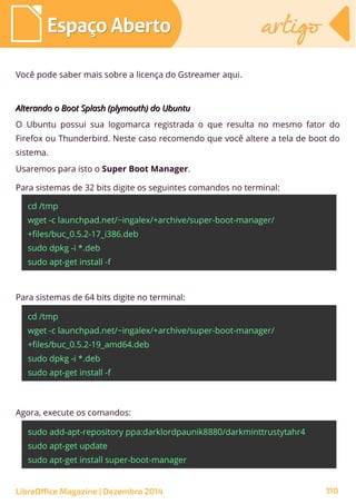Você pode saber mais sobre a licença do Gstreamer aqui.
Alterando o Boot Splash (plymouth) do UbuntuAlterando o Boot Splash (plymouth) do Ubuntu
O Ubuntu possui sua logomarca registrada o que resulta no mesmo fator do
Firefox ou Thunderbird. Neste caso recomendo que você altere a tela de boot do
sistema.
Usaremos para isto o Super Boot Manager.
Para sistemas de 32 bits digite os seguintes comandos no terminal:
cd /tmp
wget -c launchpad.net/~ingalex/+archive/super-boot-manager/
+files/buc_0.5.2-17_i386.deb
sudo dpkg -i *.deb
sudo apt-get install -f
Para sistemas de 64 bits digite no terminal:
cd /tmp
wget -c launchpad.net/~ingalex/+archive/super-boot-manager/
+files/buc_0.5.2-19_amd64.deb
sudo dpkg -i *.deb
sudo apt-get install -f
Agora, execute os comandos:
sudo add-apt-repository ppa:darklordpaunik8880/darkminttrustytahr4
sudo apt-get update
sudo apt-get install super-boot-manager
LibreOffice Magazine | Dezembro 2014 110
Espaço AbertoEspaço Aberto artigoartigo
 
