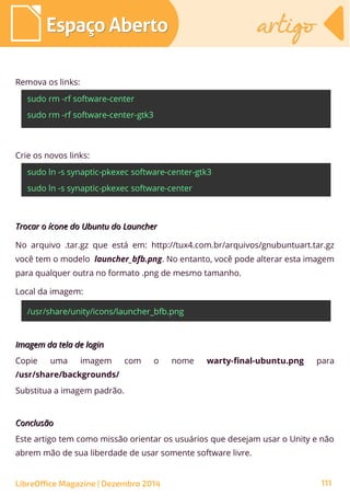 Remova os links:
sudo rm -rf software-center
sudo rm -rf software-center-gtk3
Crie os novos links:
sudo ln -s synaptic-pkexec software-center-gtk3
sudo ln -s synaptic-pkexec software-center
Imagem da tela de loginImagem da tela de login
Copie uma imagem com o nome warty-final-ubuntu.png para
/usr/share/backgrounds/
Substitua a imagem padrão.
ConclusãoConclusão
Este artigo tem como missão orientar os usuários que desejam usar o Unity e não
abrem mão de sua liberdade de usar somente software livre.
Trocar o ícone do Ubuntu do LauncherTrocar o ícone do Ubuntu do Launcher
No arquivo .tar.gz que está em: http://tux4.com.br/arquivos/gnubuntuart.tar.gz
você tem o modelo launcher_bfb.png. No entanto, você pode alterar esta imagem
para qualquer outra no formato .png de mesmo tamanho.
Local da imagem:
/usr/share/unity/icons/launcher_bfb.png
LibreOffice Magazine | Dezembro 2014 111
Espaço AbertoEspaço Aberto artigoartigo
 