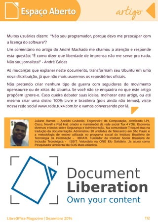 Muitos usuários dizem: “Não sou programador, porque devo me preocupar com
a licença do software”?
Um comentário no artigo do André Machado me chamou a atenção e responde
esta questão: “É como dizer que liberdade de imprensa não me serve pra nada.
Não sou jornalista!” - André Caldas
As mudanças que explanei neste documento, transformam seu Ubuntu em uma
nova distribuição, já que não mais usaremos os repositórios oficiais.
Não pretendo criar nenhum tipo de guerra com seguidores do movimento
opensource ou de xiitas do Ubuntu. Se você não se enquadra no que este artigo
propõem ignore-o. Caso queira debater suas ideias, melhorar este artigo, ou até
mesmo criar uma distro 100% Livre e brasileira (pois ainda não temos), visite
nossa rede social www.rede.tux4.com.br e vamos conversando por lá.
Juliano Ramos – Apelido Grubelilo. Engenheiro da Computação, certificado LPI,
Cisco, Novell e Red Hat. criador e mantenedor da rede social Tux 4 YOU. Escreveu
diversos e-books sobre Segurança e Administração. Na comunidade Trisquel atua na
tradução da documentação. Administrou 30 unidades de Telecentro em São Paulo e
a metodologia de ensino utilizada no programa social do Instituto Brasileiro de
Tecnologia da Informação - IBRATI. Fundador do Instituto Social Brasileiro de
Inclusão Tecnológica - ISBIT. Voluntário na ONG Elo Solidário. Ja atuou como
Pesquisador ambiental da SOS Mata Atlantica.
LibreOffice Magazine | Dezembro 2014 112
Espaço AbertoEspaço Aberto artigoartigo
 