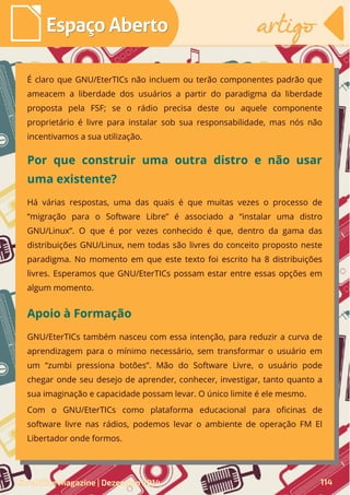 É claro que GNU/EterTICs não incluem ou terão componentes padrão que
ameacem a liberdade dos usuários a partir do paradigma da liberdade
proposta pela FSF; se o rádio precisa deste ou aquele componente
proprietário é livre para instalar sob sua responsabilidade, mas nós não
incentivamos a sua utilização.
Há várias respostas, uma das quais é que muitas vezes o processo de
“migração para o Software Libre” é associado a “instalar uma distro
GNU/Linux”. O que é por vezes conhecido é que, dentro da gama das
distribuições GNU/Linux, nem todas são livres do conceito proposto neste
paradigma. No momento em que este texto foi escrito ha 8 distribuições
livres. Esperamos que GNU/EterTICs possam estar entre essas opções em
algum momento.
Por que construir uma outra distro e não usar
uma existente?
GNU/EterTICs também nasceu com essa intenção, para reduzir a curva de
aprendizagem para o mínimo necessário, sem transformar o usuário em
um “zumbi pressiona botões”. Mão do Software Livre, o usuário pode
chegar onde seu desejo de aprender, conhecer, investigar, tanto quanto a
sua imaginação e capacidade possam levar. O único limite é ele mesmo.
Com o GNU/EterTICs como plataforma educacional para oficinas de
software livre nas rádios, podemos levar o ambiente de operação FM El
Libertador onde formos.
Apoio à Formação
LibreOffice Magazine | Dezembro 2014 114
Espaço AbertoEspaço Aberto artigoartigo
 