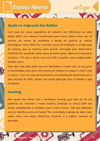 Com base em nossa experiência de trabalho com GNU/Linux na rádio
desde 2006 e em oferecer treinamento para outras rádios vimos que há
sempre um monte de ansiedade e desejo de quebrar as cadeias
tecnológicas, mas é difícil dar o primeiro passo de instalação e configuração
do sistema, que se mostrou outra grande motivação para desenvolver
GNU/EterTICs, ajudando rádios nesse primeiro passo. Agora só é necessário
inicializar o PC com a distro num Live DVD e escolher suas configurações.
Simples assim.
Claro que cada rádio pode usar as 4 liberdades e mudar tudo, ao seu gosto
e necessidades, para que a ferramenta de software se adapte a rádio e não
o inverso. É por isso que personalizamos esta distribuição desenhada por e
para pessoas de rádio, dando uma ampla aplicação para o trabalho a que
se destina.
Ajuda na migração das Rádios
Hacking
Não aquele dos filmes, mas o verdadeiro hacking, que cada um de nós
podemos ser, tomando o nosso trabalho, profissão ou ciência além dos
limites estabelecidos e contribuir para o bem comum. Sob esta definição,
você se identifica como um hacker? Por curiosidade e desejo de saber mais,
sobre como uma distro GNU/Linux funciona, é a melhor maneira de
aprender.
LibreOffice Magazine | Dezembro 2014 115
Espaço AbertoEspaço Aberto artigoartigo
 