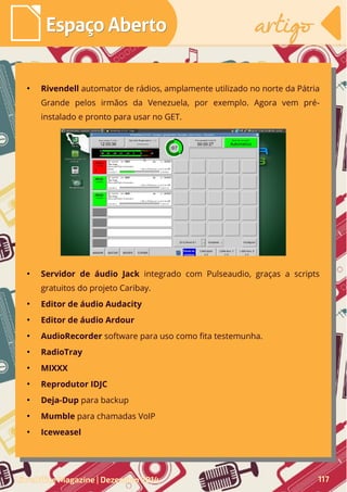●
Rivendell automator de rádios, amplamente utilizado no norte da Pátria
Grande pelos irmãos da Venezuela, por exemplo. Agora vem pré-
instalado e pronto para usar no GET.
●
Servidor de áudio Jack integrado com Pulseaudio, graças a scripts
gratuitos do projeto Caribay.
●
Editor de áudio Audacity
●
Editor de áudio Ardour
●
AudioRecorder software para uso como fita testemunha.
●
RadioTray
●
MIXXX
●
Reprodutor IDJC
●
Deja-Dup para backup
●
Mumble para chamadas VoIP
●
Iceweasel
LibreOffice Magazine | Dezembro 2014 117
Espaço AbertoEspaço Aberto artigoartigo
 
