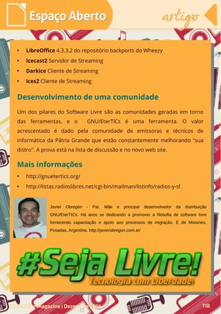 ●
LibreOffice 4.3.3.2 do repositório backports do Wheezy
●
Icecast2 Servidor de Streaming
●
Darkice Cliente de Streaming
●
Ices2 Cliente de Streaming
Desenvolvimento de uma comunidade
Um dos pilares do Software Livre são as comunidades geradas em torno
das ferramentas, e o GNU/EterTICs é uma ferramenta. O valor
acrescentado é dado pela comunidade de emissoras e técnicos de
informática da Pátria Grande que estão constantemente melhorando "sua
distro". A prova está na lista de discussão e no novo web site.
Javier Obregón - Pai, Mãe e principal desenvolvedor da distribuição
GNU/EterTICs. Há anos se dedicando a promover a filosofia de software livre
fornecendo capacitação e apoio aos processos de migração. É de Misiones,
Posadas, Argentina. http://javierobregon.com.ar/
Mais informações
●
http://gnuetertics.org/
●
http://listas.radioslibres.net/cgi-bin/mailman/listinfo/radios-y-sl
LibreOffice Magazine | Dezembro 2014 118
Espaço AbertoEspaço Aberto artigoartigo
 