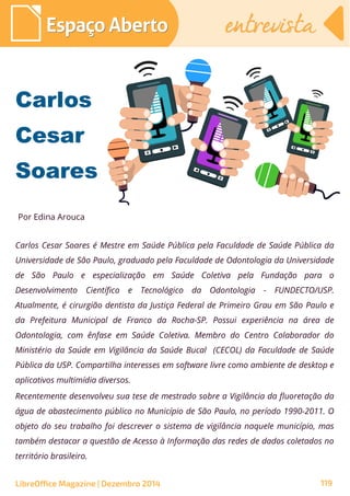 Carlos Cesar Soares é Mestre em Saúde Pública pela Faculdade de Saúde Pública da
Universidade de São Paulo, graduado pela Faculdade de Odontologia da Universidade
de São Paulo e especialização em Saúde Coletiva pela Fundação para o
Desenvolvimento Científico e Tecnológico da Odontologia - FUNDECTO/USP.
Atualmente, é cirurgião dentista da Justiça Federal de Primeiro Grau em São Paulo e
da Prefeitura Municipal de Franco da Rocha-SP. Possui experiência na área de
Odontologia, com ênfase em Saúde Coletiva. Membro do Centro Colaborador do
Ministério da Saúde em Vigilância da Saúde Bucal (CECOL) da Faculdade de Saúde
Pública da USP. Compartilha interesses em software livre como ambiente de desktop e
aplicativos multimídia diversos.
Recentemente desenvolveu sua tese de mestrado sobre a Vigilância da fluoretação da
água de abastecimento público no Município de São Paulo, no período 1990-2011. O
objeto do seu trabalho foi descrever o sistema de vigilância naquele município, mas
também destacar a questão de Acesso à Informação das redes de dados coletados no
território brasileiro.
CarlosCarlos
CesarCesar
SoaresSoares
Por Edina Arouca
Espaço AbertoEspaço Aberto entrevistaentrevista
LibreOffice Magazine | Dezembro 2014 119
 