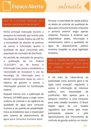 Qual foi a principal motivação paraQual foi a principal motivação para
abordar esse tema em seu projeto?abordar esse tema em seu projeto?
fornecer à autoridade de saúde pública
os dados de controle da qualidade da
água para consumo humano, enquanto
a portaria anterior exigia apenas
relatórios. Portanto é evidente que
disponibilizar dados, informação e
conhecimento sobre a qualidade da
água de abastecimento público
encontra respaldo na atual legislação
brasileira.
Minha principal motivação durante a
pesquisa de mestrado que realizei pela
Faculdade de Saúde Pública da USP foi
a necessidade de abordar as políticas
de acesso à informação quanto a
qualidade da água consumida pela
população do município de São Paulo.
No período de realização da pesquisa,
a publicação da Lei Federal
12.527/2011, Lei de Acesso à
Informação (LAI), passa a estabelecer a
necessidade de incorporar o uso da
tecnologia da informação para o
devido cumprimento desta lei, com o
objetivo de garantir o acesso a
informações previsto na Constituição
Federal.
Naquele mesmo ano, a publicação da
Portaria 2.914/MS passa a exigir novos
critérios de controle e de vigilância da
qualidade da água para consumo
humano e seu padrão de potabilidade.
Inova ao estabelecer que o responsável
pelo sistema de abastecimento de
água para consumo humano deve
Qual o impacto da Lei de Acesso àQual o impacto da Lei de Acesso à
Informação, (Informação, (Lei Federal 12.527/Lei Federal 12.527/ 2011),2011),
no trabalho dos pesquisadoresno trabalho dos pesquisadores
brasileiros?brasileiros?
A LAI trata da “observância da
publicidade como preceito geral e do
sigilo como exceção”, regulando o
acesso à informação de interesse
público, sem necessidade de
justificativa. Não apenas para a
pesquisa científica, é uma conquista
para todo cidadão brasileiro. O Brasil
dispõe agora de um modelo
regulatório que prima pela maior
participação popular e pelo
aprimoramento dos instrumentos de
controle da gestão pública no intuito
Espaço AbertoEspaço Aberto entrevistaentrevista
LibreOffice Magazine | Dezembro 2014 120
 