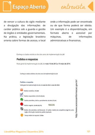 de vencer a cultura do sigilo mediante
a divulgação das informações de
caráter público sob a guarda e gestão
de órgãos e entidades governamentais.
Na prática, a legislação brasileira
orienta sobre formas de acesso, o local
onde a informação pode ser encontrada
ou de que forma poderá ser obtida.
Um exemplo é a disponibilização, em
formato aberto e acessível por
máquinas, de informações
administrativas e financeiras.
http://www.acessoainformacao.gov.br/
Espaço AbertoEspaço Aberto entrevistaentrevista
LibreOffice Magazine | Dezembro 2014 121
 