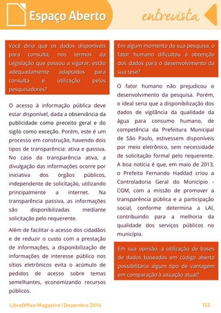 O acesso à informação pública deve
estar disponível, dada a observância da
publicidade como preceito geral e do
sigilo como exceção. Porém, este é um
processo em construção, havendo dois
tipos de transparência: ativa e passiva.
No caso da transparência ativa, a
divulgação das informações ocorre por
iniciativa dos órgãos públicos,
independente de solicitação, utilizando
principalmente a internet. Na
transparência passiva, as informações
são disponibilizadas mediante
solicitação pelo requerente.
Além de facilitar o acesso dos cidadãos
e de reduzir o custo com a prestação
de informações, a disponibilização de
informações de interesse público nos
sítios eletrônicos evita o acúmulo de
pedidos de acesso sobre temas
semelhantes, economizando recursos
públicos.
O fator humano não prejudicou o
desenvolvimento da pesquisa. Porém,
o ideal seria que a disponibilização dos
dados de vigilância da qualidade da
água para consumo humano, de
competência da Prefeitura Municipal
de São Paulo, estivessem disponíveis
por meio eletrônico, sem necessidade
de solicitação formal pelo requerente.
A boa notícia é que, em maio de 2013,
o Prefeito Fernando Haddad criou a
Controladoria Geral do Município -
CGM, com a missão de promover a
transparência pública e a participação
social, conforme determina a LAI,
contribuindo para a melhoria da
qualidade dos serviços públicos no
município.
Em algum momento da sua pesquisa, oEm algum momento da sua pesquisa, o
fator humano dificultou a obtençãofator humano dificultou a obtenção
dos dados para o desenvolvimento dados dados para o desenvolvimento da
sua tese?sua tese?
Você diria que os dados disponíveisVocê diria que os dados disponíveis
para consulta, nos termos dapara consulta, nos termos da
Legislação que passou a vigorar, estãoLegislação que passou a vigorar, estão
adequadamente adaptados paraadequadamente adaptados para
consulta e utilização pelosconsulta e utilização pelos
pesquisadores?pesquisadores?
Em sua opinião, a utilização de basesEm sua opinião, a utilização de bases
de dados baseadas em código abertode dados baseadas em código aberto
possibilitaria algum tipo de vantagempossibilitaria algum tipo de vantagem
em comparação à situação atual?em comparação à situação atual?
Espaço AbertoEspaço Aberto entrevistaentrevista
LibreOffice Magazine | Dezembro 2014 122
 