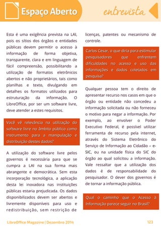 Esta é uma exigência prevista na LAI,
pois os sítios dos órgãos e entidades
públicas devem permitir o acesso à
informação de forma objetiva,
transparente, clara e em linguagem de
fácil compreensão, possibilitando a
utilização de formatos eletrônicos
abertos e não proprietários, tais como
planilhas e texto, divulgando em
detalhes os formatos utilizados para
estruturação da informação. O
LibreOffice, por ser um software livre,
deve atender a estes requisitos.
licenças, patentes ou mecanismo de
controle.
Você vê relevância na utilização doVocê vê relevância na utilização do
software livre no âmbito público comosoftware livre no âmbito público como
instrumento para a manipulação einstrumento para a manipulação e
distribuição destes dados?distribuição destes dados?
A utilização do software livre pelos
governos é necessária para que se
cumpra a LAI na sua forma mais
abrangente e democrática. Sem esta
incorporação tecnológica, a aplicação
desta lei inovadora nas instituições
públicas estaria prejudicada. Os dados
disponibilizados devem ser abertos e
livremente disponíveis para uso e
redistribuição, sem restrição de
Qualquer pessoa tem o direito de
apresentar recurso nos casos em que o
órgão ou entidade não concedeu a
informação solicitada ou não forneceu
o motivo para negar a informação. Por
exemplo, ao envolver o Poder
Executivo Federal, é possível utilizar
ferramenta de recurso pela internet,
através do Sistema Eletrônico do
Serviço de Informação ao Cidadão – e-
SIC, ou na unidade física do SIC do
órgão ao qual solicitou a informação.
Vale ressaltar que a utilização dos
dados é de responsabilidade do
pesquisador. O dever dos governos é
de tornar a informação pública.
Carlos Cesar, o que diria para estimularCarlos Cesar, o que diria para estimular
pesquisadores que enfrentempesquisadores que enfrentem
dificuldades no acesso e uso dasdificuldades no acesso e uso das
informações e dados coletados eminformações e dados coletados em
pesquisa?pesquisa?
Qual o caminho que o Acesso àQual o caminho que o Acesso à
Informação parece seguir no Brasil?Informação parece seguir no Brasil?
Espaço AbertoEspaço Aberto entrevistaentrevista
LibreOffice Magazine | Dezembro 2014 123
 