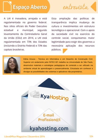 A LAI é inovadora, arrojada e está
regulamentada no governo federal.
Nos sítios oficiais do Poder Executivo
estadual e municipal, segundo
levantamento da Controladoria Geral
da União (CGU) em 2014, a LAI está
regulamentada em 73% dos Estados
(incluindo o Distrito Federal) e 73% das
capitais brasileiras.
Essa ampliação das políticas de
transparência implica mudança de
cultura e investimentos em estrutura
tecnológica e operacional. Com o apoio
da sociedade civil no exercício do
controle social, conquistamos maior
legitimidade para exigir dos governos a
necessária aplicação dos recursos
públicos.
Edina Arouca - Técnica em Informática e em Desenho de Construção Civil.
Superior em andamento pela FATEC-SP, trabalha na Universidade de São Paulo,
desenvolve materiais e estratégias pedagógicas de conteúdo a ser utilizado via
ambiente virtual de aprendizagem e presencialmente. Entusiasta em conhecer e
divulgar as possibilidades dos sistemas e aplicativos não-proprietários.
Espaço AbertoEspaço Aberto entrevistaentrevista
LibreOffice Magazine | Dezembro 2014 124
 