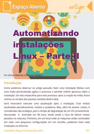 Como podemos observar no artigo passado, fazer uma instalação Debian com
uma mídia personalizada agiliza o processo e permite melhor gerencia sobre a
instalação. Um dos empecilhos para este processo, apos a criação da mídia, ficará
restrita as versões dos pacotes contidas dentro dela.
Será necessário executar uma atualização apos a instalação. Criar mídias
atualizadas periodicamente, resolve o problema. Mas, além de evolver custos, é
considerado não ecológico, pois o tempo de degradação de um CD corretamente
descartado é estimado em 40 anos, tendo ainda o risco de liberar metais
pesados na natureza. Portanto, em um local onde as máquinas estão conectados
em rede, com pequenas configurações em um servidor, podemos fazer toda
instalação via ethernet.
Por Jônios Máximo e Marcos Teixeira
AutomatizandoAutomatizando
instalaçõesinstalações
Linux – Parte IILinux – Parte II
Espaço AbertoEspaço Aberto artigoartigo
LibreOffice Magazine | Dezembro 2014 125
Introdução
 
