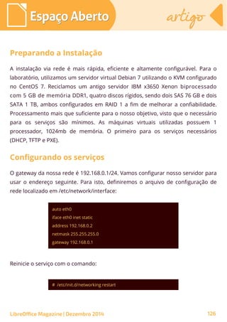 auto eth0
iface eth0 inet static
address 192.168.0.2
netmask 255.255.255.0
gateway 192.168.0.1
# /etc/init.d/networking restart
Espaço AbertoEspaço Aberto artigoartigo
LibreOffice Magazine | Dezembro 2014 126
A instalação via rede é mais rápida, eficiente e altamente configurável. Para o
laboratório, utilizamos um servidor virtual Debian 7 utilizando o KVM configurado
no CentOS 7. Reciclamos um antigo servidor IBM x3650 Xenon biprocessado
com 5 GB de memória DDR1, quatro discos rígidos, sendo dois SAS 76 GB e dois
SATA 1 TB, ambos configurados em RAID 1 a fim de melhorar a confiabilidade.
Processamento mais que suficiente para o nosso objetivo, visto que o necessário
para os serviços são mínimos. As máquinas virtuais utilizadas possuem 1
processador, 1024mb de memória. O primeiro para os serviços necessários
(DHCP, TFTP e PXE).
Preparando a Instalação
O gateway da nossa rede é 192.168.0.1/24. Vamos configurar nosso servidor para
usar o endereço seguinte. Para isto, definiremos o arquivo de configuração de
rede localizado em /etc/network/interface:
Configurando os serviços
Reinicie o serviço com o comando:
 