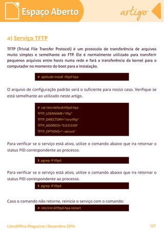 # aptitude install tftpd-hpa
Espaço AbertoEspaço Aberto artigoartigo
LibreOffice Magazine | Dezembro 2014 127
TFTP (Trivial File Transfer Protocol) é um protocolo de transferência de arquivos
muito simples e semelhante ao FTP. Ele é normalmente utilizado para transferir
pequenos arquivos entre hosts numa rede e fará a transferência da kernel para o
computador no momento do boot para a instalação.
a) Serviço TFTP
O arquivo de configuração padrão será o suficiente para nosso caso. Verifique se
está semelhante ao utilizado neste artigo.
# cat /etc/default/tftpd-hpa
TFTP_USERNAME="tftp"
TFTP_DIRECTORY="/srv/tftp"
TFTP_ADDRESS="0.0.0.0:69"
TFTP_OPTIONS="--secure"
Para verificar se o serviço está ativo, utilize o comando abaixo que ira retornar o
status PID correspondente ao processo.
$ pgrep -lf tftpd
Para verificar se o serviço está ativo, utilize o comando abaixo que ira retornar o
status PID correspondente ao processo.
$ pgrep -lf tftpd
Caso o comando não retorne, reinicie o serviço com o comando:
# /etc/init.d/tftpd-hpa restart
 