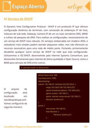 O Dynamic Host Configuration Protocol - DHCP é um protocolo IP que oferece
configuração dinâmica de terminais, com concessão de endereços IP de host,
máscara de sub-rede, Gateway, número IP de um ou mais servidores DNS, WIND
e sufixos de pesquisa do DNS. Para realizar as configurações, necessitaremos de
um serviço de DHCP mais robusto. Os serviços embarcados em modens ADSL e
roteadores mais simples podem atender pequenas redes, mas não oferecem os
recursos necessários para uma rede de médio porte. Portando, primeiramente
desabilite qualquer outro serviço de DHCP na rede que está configurando.
Utilizaremos o ISC-DHCP, desenvolvido pela Internet Systems Consortium, que
desenvolve ferramentas para internet de ótima qualidade e Open Source, como o
BIND para serviços de DNS entre outros.
Espaço AbertoEspaço Aberto artigoartigo
LibreOffice Magazine | Dezembro 2014 128
b) Serviço de DHCP
O arquivo de
configuração está
localizado em
/etc/dhcp/dhcpd.conf.
Vamos configurá-lo da
seguinte maneira:
# aptitude install isc-dhcp-server
default-lease-time 600;
max-lease-time 7200;
allow booting;
subnet 192.168.0.0 netmask 255.255.255.0 {
range 192.168.0.100 192.168.0.253;
option broadcast-address 192.168.0.255;
option routers 192.168.0.1;
option domain-name-servers 192.168.0.1;
filename "pxelinux.0";
}
group {
next-server 192.168.0.2;
host tftpclient {
filename "pxelinux.0";
}
}
 
