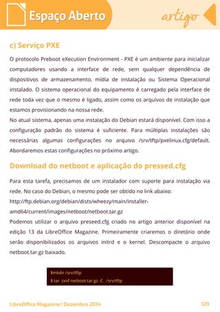 O protocolo Preboot eXecution Environment - PXE é um ambiente para inicializar
computadores usando a interface de rede, sem qualquer dependência de
dispositivos de armazenamento, mídia de instalação ou Sistema Operacional
instalado. O sistema operacional do equipamento é carregado pela interface de
rede toda vez que o mesmo é ligado, assim como os arquivos de instalação que
estamos provisionando na nossa rede.
No atual sistema, apenas uma instalação do Debian estará disponível. Com isso a
configuração padrão do sistema é suficiente. Para múltiplas instalações são
necessárias algumas configurações no arquivo /srv/tftp/pxelinux.cfg/default.
Abordaremos estas configurações no próximo artigo.
Espaço AbertoEspaço Aberto artigoartigo
LibreOffice Magazine | Dezembro 2014 129
c) Serviço PXE
Download do netboot e aplicação do pressed.cfg
Para esta tarefa, precisamos de um instalador com suporte para instalação via
rede. No caso do Debian, o mesmo pode ser obtido no link abaixo:
http://ftp.debian.org/debian/dists/wheezy/main/installer-
amd64/current/images/netboot/netboot.tar.gz
Podemos utilizar o arquivo preseed.cfg criado no artigo anterior disponível na
edição 13 da LibreOffice Magazine. Primeiramente criaremos o diretório onde
serão disponibilizados os arquivos initrd e o kernel. Descompacte o arquivo
netboot.tar.gz baixado.
$mkdir /srv/tftp
$ tar zxvf netboot.tar.gz -C /srv/tftp
 