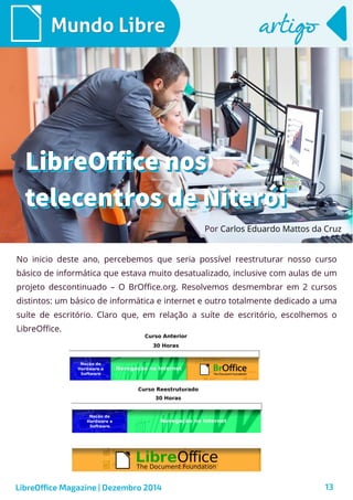 LibreOffice Magazine | Dezembro 2014 13
No inicio deste ano, percebemos que seria possível reestruturar nosso curso
básico de informática que estava muito desatualizado, inclusive com aulas de um
projeto descontinuado – O BrOffice.org. Resolvemos desmembrar em 2 cursos
distintos: um básico de informática e internet e outro totalmente dedicado a uma
suíte de escritório. Claro que, em relação a suíte de escritório, escolhemos o
LibreOffice.
Por Carlos Eduardo Mattos da Cruz
Mundo LibreMundo Libre artigoartigo
LibreOffice nosLibreOffice nos
telecentros de Niteróitelecentros de Niterói
LibreOffice nosLibreOffice nos
telecentros de Niteróitelecentros de Niterói
 