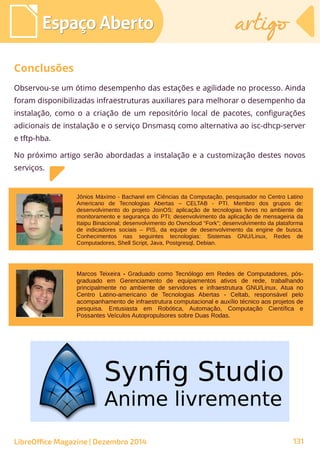 Espaço AbertoEspaço Aberto artigoartigo
Observou-se um ótimo desempenho das estações e agilidade no processo. Ainda
foram disponibilizadas infraestruturas auxiliares para melhorar o desempenho da
instalação, como o a criação de um repositório local de pacotes, configurações
adicionais de instalação e o serviço Dnsmasq como alternativa ao isc-dhcp-server
e tftp-hba.
No próximo artigo serão abordadas a instalação e a customização destes novos
serviços.
LibreOffice Magazine | Dezembro 2014 131
Conclusões
Marcos Teixeira - Graduado como Tecnólogo em Redes de Computadores, pós-
graduado em Gerenciamento de equipamentos ativos de rede, trabalhando
principalmente no ambiente de servidores e infraestrutura GNU/Linux. Atua no
Centro Latino-americano de Tecnologias Abertas - Celtab, responsável pelo
acompanhamento de infraestrutura computacional e auxílio técnico aos projetos de
pesquisa. Entusiasta em Robótica, Automação, Computação Científica e
Possantes Veículos Autopropulsores sobre Duas Rodas.
Jônios Máximo - Bacharel em Ciências da Computação, pesquisador no Centro Latino
Americano de Tecnologias Abertas – CELTAB - PTI. Membro dos grupos de:
desenvolvimento do projeto JoinOS; aplicação de tecnologias livres no ambiente de
monitoramento e segurança do PTI; desenvolvimento da aplicação de mensageiria da
Itaipu Binacional; desenvolvimento do Owncloud “Fork”; desenvolvimento da plataforma
de indicadores sociais – PIS, da equipe de desenvolvimento da engine de busca.
Conhecimentos nas seguintes tecnologias: Sistemas GNU/Linux, Redes de
Computadores, Shell Script, Java, Postgresql, Debian.
 