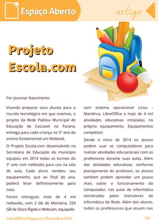 Visando preparar seus alunos para o
mundo tecnológico em que vivemos, o
projeto da Rede Pública Municipal de
Educação de Cascavel no Paraná,
entrega para cada criança no 5º ano do
ensino fundamental um Netbook.
O Projeto Escola.com desenvolvido na
Secretaria de Educação do município
equipou em 2014 todas as turmas do
5º ano com netbooks para uso na sala
de aula. Cada aluno recebeu seu
equipamento, que ao final do ano,
poderá levar definitivamente para
casa.
Foram entregues mais de 4 mil
netbooks, com 2 Gb de Memória, 320
GB de Disco Rígido e Webcam, equipado
Por Jocemar Nascimento
com sistema operacional Linux -
Mandriva, LibreOffice e mais de 4 mil
atividades educativas instaladas no
próprio equipamento. Equipamentos
completos!
Desde o início de 2014 os alunos
podem usar os computadores para
realizar atividades educacionais com os
professores durante suas aulas. Além
das atividades educativas, conforme
planejamento do professor, os alunos
também podem aprender um pouco
mais sobre o funcionamento do
computador, nas aulas de informática
ministradas pelos Instrutores de
Informática da Rede. Além dos alunos,
todos os professores que atuam nas
ProjetoProjeto
Escola.comEscola.com
Espaço AbertoEspaço Aberto artigoartigo
LibreOffice Magazine | Dezembro 2014 132
 