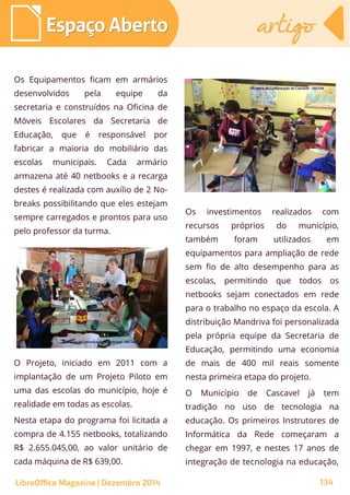 Os Equipamentos ficam em armários
desenvolvidos pela equipe da
secretaria e construídos na Oficina de
Móveis Escolares da Secretaria de
Educação, que é responsável por
fabricar a maioria do mobiliário das
escolas municipais. Cada armário
armazena até 40 netbooks e a recarga
destes é realizada com auxílio de 2 No-
breaks possibilitando que eles estejam
sempre carregados e prontos para uso
pelo professor da turma.
Os investimentos realizados com
recursos próprios do município,
também foram utilizados em
equipamentos para ampliação de rede
sem fio de alto desempenho para as
escolas, permitindo que todos os
netbooks sejam conectados em rede
para o trabalho no espaço da escola. A
distribuição Mandriva foi personalizada
pela própria equipe da Secretaria de
Educação, permitindo uma economia
de mais de 400 mil reais somente
nesta primeira etapa do projeto.
O Município de Cascavel já tem
tradição no uso de tecnologia na
educação. Os primeiros Instrutores de
Informática da Rede começaram a
chegar em 1997, e nestes 17 anos de
integração de tecnologia na educação,
Secretaria de Comunicação de Cascavel - SECOMSecretaria de Comunicação de Cascavel - SECOM
O Projeto, iniciado em 2011 com a
implantação de um Projeto Piloto em
uma das escolas do município, hoje é
realidade em todas as escolas.
Nesta etapa do programa foi licitada a
compra de 4.155 netbooks, totalizando
R$ 2.655.045,00, ao valor unitário de
cada máquina de R$ 639,00.
Secretaria de Comunicação de Cascavel - SECOMSecretaria de Comunicação de Cascavel - SECOM
Espaço AbertoEspaço Aberto artigoartigo
LibreOffice Magazine | Dezembro 2014 134
 