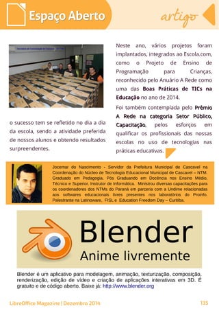 Neste ano, vários projetos foram
implantados, integrados ao Escola.com,
como o Projeto de Ensino de
Programação para Crianças,
reconhecido pelo Anuário A Rede como
uma das Boas Práticas de TICs na
Educação no ano de 2014.
Foi também contemplada pelo PrêmioPrêmio
A Rede na categoria Setor Público,A Rede na categoria Setor Público,
CapacitaçãoCapacitação, pelos esforços em
qualificar os profissionais das nossas
escolas no uso de tecnologias nas
práticas educativas.
Jocemar do Nascimento - Servidor da Prefeitura Municipal de Cascavel na
Coordenação do Núcleo de Tecnologia Educacional Municipal de Cascavel – NTM.
Graduado em Pedagogia. Pós Graduando em Docência nos Ensino Médio,
Técnico e Superior. Instrutor de Informática. Ministrou diversas capacitações para
os coordenadores dos NTMs do Paraná em parceria com a Undime relacionadas
aos softwares educacionais livres presentes nos laboratórios do Proinfo.
Palestrante na Latinoware, FISL e Education Freedom Day – Curitiba.
o sucesso tem se refletido no dia a dia
da escola, sendo a atividade preferida
de nossos alunos e obtendo resultados
surpreendentes.
Secretaria de Comunicação de Cascavel - SECOMSecretaria de Comunicação de Cascavel - SECOM
Blender é um aplicativo para modelagem, animação, texturização, composição,
renderização, edição de vídeo e criação de aplicações interativas em 3D. É
gratuito e de código aberto. Baixe já: http://www.blender.org
Espaço AbertoEspaço Aberto artigoartigo
LibreOffice Magazine | Dezembro 2014 135
 