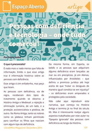 O que é preconceito?O que é preconceito?
É nada mais e nada menos que falta de
informação. Então o que esse artigo
traz é informação histórica sobre as
pessoas com deficiência.
Esse artigo é sim enfadonho, mas peço
que leiam.
As pessoas com deficiência, via de
regra, receberam dois tipos de
tratamento quando se observa a
História Antiga e Medieval: a rejeição e
eliminação sumária, de um lado, e a
proteção assistencialista e piedosa, de
outro. Na Roma Antiga, tanto os nobres
como os plebeus tinham permissão
para sacrificar os filhos que nasciam
com algum tipo de deficiência.
Por Denis Katko
Da mesma forma, em Esparta, os
bebês e as pessoas que adquiriam
alguma deficiência eram lançados ao
mar ou em precipícios. Já em Atenas,
influenciados por Aristóteles – que
definiu a premissa jurídica até hoje
aceita de que “tratar os desiguais de
maneira igual constitui-se em injustiça”
– os deficientes eram amparados e
protegidos pela sociedade.
Não cabe aqui reproduzir esta
narrativa, que começa na História
Antiga e termina já no final do século
XX. Mas é interessante realçar alguns
aspectos trabalhados por este autor na
“Epopeia Ignorada” das pessoas com
deficiência ao longo da História.
Pessoas com deficiência
e tecnologia – onde tudo
começou!
LibreOffice Magazine | Dezembro 2014 137
Espaço AbertoEspaço Aberto artigoartigo
 