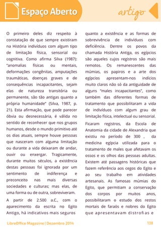 O primeiro deles diz respeito à
constatação de que sempre existiram
na História indivíduos com algum tipo
de limitação física, sensorial ou
cognitiva. Como afirma Silva (1987):
“anomalias físicas ou mentais,
deformações congênitas, amputações
traumáticas, doenças graves e de
consequências incapacitantes, sejam
elas de natureza transitória ou
permanente, são tão antigas quanto a
própria humanidade” (Silva, 1987, p.
21). Esta afirmação, que pode parecer
óbvia ou desnecessária, é válida no
sentido de reconhecer que nos grupos
humanos, desde o mundo primitivo até
os dias atuais, sempre houve pessoas
que nasceram com alguma limitação
ou durante a vida deixaram de andar,
ouvir ou enxergar. Tragicamente,
durante muitos séculos, a existência
destas pessoas foi ignorada por um
sentimento de indiferença e
preconceito nas mais diversas
sociedades e culturas; mas elas, de
uma forma ou de outra, sobreviveram.
A partir de 2.500 a.C., com o
aparecimento da escrita no Egito
Antigo, há indicativos mais seguros
quanto a existência e as formas de
sobrevivência de indivíduos com
deficiência. Dentre os povos da
chamada História Antiga, os egípcios
são aqueles cujos registros são mais
remotos. Os remanescentes das
múmias, os papiros e a arte dos
egípcios apresentam-nos indícios
muito claros não só da antiguidade de
alguns “males incapacitantes”, como
também das diferentes formas de
tratamento que possibilitaram a vida
de indivíduos com algum grau de
limitação física, intelectual ou sensorial.
Ficaram registros, da Escola de
Anatomia da cidade de Alexandria que
existiu no período de 300 , da
medicina egípcia utilizada para o
tratamento de males que afetavam os
ossos e os olhos das pessoas adultas.
Existem até passagens históricas que
fazem referência aos cegos do Egito e
ao seu trabalho em atividades
artesanais. As famosas múmias do
Egito, que permitiam a conservação
dos corpos por muitos anos,
possibilitaram o estudo dos restos
mortais de faraós e nobres do Egito
que apresentavam distrofi as e
LibreOffice Magazine | Dezembro 2014 138
Espaço AbertoEspaço Aberto artigoartigo
 