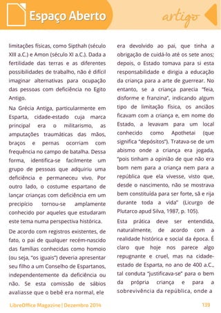 limitações físicas, como Sipthah (século
XIII a.C.) e Amon (século XI a.C.). Dada a
fertilidade das terras e as diferentes
possibilidades de trabalho, não é difícil
imaginar alternativas para ocupação
das pessoas com deficiência no Egito
Antigo.
Na Grécia Antiga, particularmente em
Esparta, cidade-estado cuja marca
principal era o militarismo, as
amputações traumáticas das mãos,
braços e pernas ocorriam com
frequência no campo de batalha. Dessa
forma, identifica-se facilmente um
grupo de pessoas que adquiriu uma
deficiência e permaneceu vivo. Por
outro lado, o costume espartano de
lançar crianças com deficiência em um
precipício tornou-se amplamente
conhecido por aqueles que estudaram
este tema numa perspectiva histórica.
De acordo com registros existentes, de
fato, o pai de qualquer recém-nascido
das famílias conhecidas como homoio
(ou seja, “os iguais”) deveria apresentar
seu filho a um Conselho de Espartanos,
independentemente da deficiência ou
não. Se esta comissão de sábios
avaliasse que o bebê era normal, ele
era devolvido ao pai, que tinha a
obrigação de cuidá-lo até os sete anos;
depois, o Estado tomava para si esta
responsabilidade e dirigia a educação
da criança para a arte de guerrear. No
entanto, se a criança parecia “feia,
disforme e franzina”, indicando algum
tipo de limitação física, os anciãos
ficavam com a criança e, em nome do
Estado, a levavam para um local
conhecido como Apothetai (que
significa “depósitos”). Tratava-se de um
abismo onde a criança era jogada,
“pois tinham a opinião de que não era
bom nem para a criança nem para a
república que ela vivesse, visto que,
desde o nascimento, não se mostrava
bem constituída para ser forte, sã e rija
durante toda a vida” (Licurgo de
Plutarco apud Silva, 1987, p. 105).
Esta prática deve ser entendida,
naturalmente, de acordo com a
realidade histórica e social da época. É
claro que hoje nos parece algo
repugnante e cruel, mas na cidade-
estado de Esparta, no ano de 400 a.C.,
tal conduta “justificava-se” para o bem
da própria criança e para a
sobrevivência da república, onde a
LibreOffice Magazine | Dezembro 2014 139
Espaço AbertoEspaço Aberto artigoartigoEspaço AbertoEspaço Aberto artigoartigo
 
