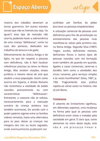 maioria dos cidadãos deveriam se
tornar guerreiros. Em outros estratos
sociais que não os homoio (ou seja, “os
iguais”) esse tipo de restrição não
ocorria, podendo haver a sobrevivência
de uma criança “defeituosa”, como no
caso dos periecos, dedicados aos
trabalhos da lavoura e do gado.
Diferentemente da Grécia Antiga e do
Egito, no que diz respeito a pessoas
com deficiência, não é fácil localizar
referências precisas ao tema na Roma
Antiga. Mas existem citações, textos
jurídicos e mesmo obras de arte que
aludem a essa população. Assim como
ocorria em Esparta, o direito Romano
não reconhecia a vitalidade de bebês
nascidos precocemente ou com
características “defeituosas”.
Entretanto, o costume não se voltava,
necessariamente, para a execução
sumária da criança (embora isso
também ocorresse). De acordo com o
poder paterno vigente entre as famílias
nobres romanas, havia uma alternativa
para os pais: deixar as crianças nas
margens dos rios ou locais sagrados,
onde eventualmente pudessem ser
acolhidas por famílias da plebe
(escravos ou pessoas empobrecidas).
A utilização comercial de pessoas com
deficiência para fins de prostituição ou
entretenimento das pessoas ricas
manifesta-se, talvez pela primeira vez,
na Roma Antiga. Segundo Silva (1987):
“cegos, surdos, deficientes mentais,
deficientes físicos e outros tipos de
pessoas nascidos com má formação
eram também, de quando em quando,
ligados a casas comerciais, tavernas e
bordéis; bem como a atividades dos
circos romanos, para serviços simples
e às vezes humilhantes” (Silva, 1987, p.
130). Tragicamente, esta prática
repetiu-se várias vezes na história, não
só em Roma.
CristianismoCristianismo
O advento do Cristianismo significou,
em diferentes aspectos, uma mudança
na forma pela qual as pessoas com
deficiência eram vistas e tratadas pela
sociedade em geral. É claro que, como
alertamos no início desta seção, este
n ã o é u m p r o c e s s o l i n e a r e
LibreOffice Magazine | Dezembro 2014 140
Espaço AbertoEspaço Aberto artigoartigo
 