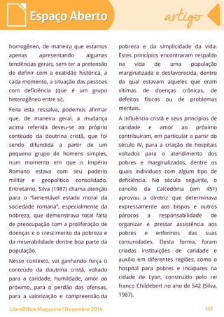 homogêneo, de maneira que estamos
apenas apresentando algumas
tendências gerais, sem ter a pretensão
de definir com a exatidão histórica, a
cada momento, a situação das pessoas
com deficiência (que é um grupo
heterogêneo entre si).
Feita esta ressalva, podemos afirmar
que, de maneira geral, a mudança
acima referida deveu-se ao próprio
conteúdo da doutrina cristã, que foi
sendo difundida a partir de um
pequeno grupo de homens simples,
num momento em que o Império
Romano estava com seu poderio
militar e geopolítico consolidado.
Entretanto, Silva (1987) chama atenção
para o “lamentável estado moral da
sociedade romana”, especialmente da
nobreza, que demonstrava total falta
de preocupação com a proliferação de
doenças e o crescimento da pobreza e
da miserabilidade dentre boa parte da
população.
Nesse contexto, vai ganhando força o
conteúdo da doutrina cristã, voltado
para a caridade, humildade, amor ao
próximo, para o perdão das ofensas,
para a valorização e compreensão da
pobreza e da simplicidade da vida.
Estes princípios encontraram respaldo
na vida de uma população
marginalizada e desfavorecida, dentro
da qual estavam aqueles que eram
vítimas de doenças crônicas, de
defeitos físicos ou de problemas
mentais.
A influência cristã e seus princípios de
caridade e amor ao próximo
contribuíram, em particular a partir do
século IV, para a criação de hospitais
voltados para o atendimento dos
pobres e marginalizados, dentre os
quais indivíduos com algum tipo de
deficiência. No século seguinte, o
concílio da Calcedônia (em 451)
aprovou a diretriz que determinava
expressamente aos bispos e outros
párocos a responsabilidade de
organizar e prestar assistência aos
pobres e enfermos das suas
comunidades. Desta forma, foram
criadas instituições de caridade e
auxílio em diferentes regiões, como o
hospital para pobres e incapazes na
cidade de Lyon, construído pelo rei
franco Childebert no ano de 542 (Silva,
1987).
LibreOffice Magazine | Dezembro 2014 141
Espaço AbertoEspaço Aberto artigoartigo
 