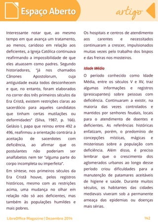 Interessante notar que, ao mesmo
tempo em que avança um tratamento,
ao menos, caridoso em relação aos
deficientes, a Igreja Católica continuava
reafirmando a impossibilidade de que
eles atuassem como padres. Segundo
historiadores, “já nos chamados
Cânones Apostolorum, cuja
antiguidade exata todos desconhecem
e que, no entanto, foram elaborados
no correr dos três primeiros séculos da
Era Cristã, existem restrições claras ao
sacerdócio para aqueles candidatos
que tinham certas mutilações ou
deformidades” (Silva, 1987, p. 166).
Gelásio I, papa que reinou entre 492 a
496, reafirmou a orientação contrária à
aceitação de sacerdotes com
deficiência, ao afirmar que os
postulantes não poderiam ser
analfabetos nem ter “alguma parte do
corpo incompleta ou imperfeita”.
Em síntese, nos primeiros séculos da
Era Cristã houve, pelos registros
históricos, mesmo com as restrições
acima, uma mudança no olhar em
relação não só aos deficientes, mas
também às populações humildes e
mais pobres.
Os hospitais e centros de atendimento
aos carentes e necessitados
continuaram a crescer, impulsionados
muitas vezes pelo trabalho dos bispos
e das freiras nos mosteiros.
Idade MédiaIdade Média
O período conhecido como Idade
Média, entre os séculos V e XV, traz
algumas informações e registros
(preocupantes) sobre pessoas com
deficiência. Continuaram a existir, na
maioria das vezes controlados e
mantidos por senhores feudais, locais
para o atendimento de doentes e
deficientes. As referências históricas
enfatizam, porém, o predomínio de
concepções místicas, mágicas e
misteriosas sobre a população com
deficiência. Além disso, é preciso
lembrar que o crescimento dos
aglomerados urbanos ao longo desse
período criou dificuldades para a
manutenção de patamares aceitáveis
de higiene e saúde. Durante muitos
séculos, os habitantes das cidades
medievais viveram sob a permanente
ameaça das epidemias ou doenças
mais sérias.
LibreOffice Magazine | Dezembro 2014 142
Espaço AbertoEspaço Aberto artigoartigo
 