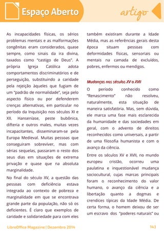 As incapacidades físicas, os sérios
problemas mentais e as malformações
congênitas eram considerados, quase
sempre, como sinais da ira divina,
taxados como “castigo de Deus”. A
própria Igreja Católica adota
comportamentos discriminatórios e de
perseguição, substituindo a caridade
pela rejeição àqueles que fugiam de
um “padrão de normalidade”, seja pelo
aspecto físico ou por defenderem
crenças alternativas, em particular no
período da Inquisição nos séculos XI e
XII. Hanseníase, peste bubônica,
difteria e outros males, muitas vezes
incapacitantes, disseminaram-se pela
Europa Medieval. Muitas pessoas que
conseguiram sobreviver, mas com
sérias sequelas, passaram o resto dos
seus dias em situações de extrema
privação e quase que na absoluta
marginalidade.
No final do século XV, a questão das
pessoas com deficiência estava
integrada ao contexto de pobreza e
marginalidade em que se encontrava
grande parte da população, não só os
deficientes. É claro que exemplos de
caridade e solidariedade para com eles
também existiram durante a Idade
Média, mas as referências gerais desta
época situam pessoas com
deformidades físicas, sensoriais ou
mentais na camada de excluídos,
pobres, enfermos ou mendigos.
Mudanças nos séculos XV a XVIIMudanças nos séculos XV a XVII
O período conhecido como
“Renascimento” não resolveu,
naturalmente, esta situação de
maneira satisfatória. Mas, sem dúvida,
ele marca uma fase mais esclarecida
da humanidade e das sociedades em
geral, com o advento de direitos
reconhecidos como universais, a partir
de uma filosofia humanista e com o
avanço da ciência.
Entre os séculos XV e XVII, no mundo
europeu cristão, ocorreu uma
paulatina e inquestionável mudança
sociocultural, cujas marcas principais
foram o reconhecimento do valor
humano, o avanço da ciência e a
libertação quanto a dogmas e
crendices típicas da Idade Média. De
certa forma, o homem deixou de ser
um escravo dos “poderes naturais” ou
LibreOffice Magazine | Dezembro 2014 143
Espaço AbertoEspaço Aberto artigoartigo
 