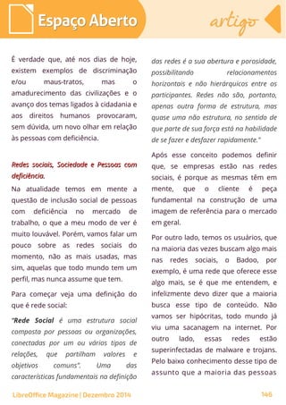 É verdade que, até nos dias de hoje,
existem exemplos de discriminação
e/ou maus-tratos, mas o
amadurecimento das civilizações e o
avanço dos temas ligados à cidadania e
aos direitos humanos provocaram,
sem dúvida, um novo olhar em relação
às pessoas com deficiência.
Redes sociais, Sociedade e Pessoas comRedes sociais, Sociedade e Pessoas com
deficiência.deficiência.
Na atualidade temos em mente a
questão de inclusão social de pessoas
com deficiência no mercado de
trabalho, o que a meu modo de ver é
muito louvável. Porém, vamos falar um
pouco sobre as redes sociais do
momento, não as mais usadas, mas
sim, aquelas que todo mundo tem um
perfil, mas nunca assume que tem.
Para começar veja uma definição do
que é rede social:
“Rede Social é uma estrutura social
composta por pessoas ou organizações,
conectadas por um ou vários tipos de
relações, que partilham valores e
objetivos comuns”. Uma das
características fundamentais na definição
das redes é a sua abertura e porosidade,
possibilitando relacionamentos
horizontais e não hierárquicos entre os
participantes. Redes não são, portanto,
apenas outra forma de estrutura, mas
quase uma não estrutura, no sentido de
que parte de sua força está na habilidade
de se fazer e desfazer rapidamente."
Após esse conceito podemos definir
que, se empresas estão nas redes
sociais, é porque as mesmas têm em
mente, que o cliente é peça
fundamental na construção de uma
imagem de referência para o mercado
em geral.
Por outro lado, temos os usuários, que
na maioria das vezes buscam algo mais
nas redes sociais, o Badoo, por
exemplo, é uma rede que oferece esse
algo mais, se é que me entendem, e
infelizmente devo dizer que a maioria
busca esse tipo de conteúdo. Não
vamos ser hipócritas, todo mundo já
viu uma sacanagem na internet. Por
outro lado, essas redes estão
superinfectadas de malware e trojans.
Pelo baixo conhecimento desse tipo de
assunto que a maioria das pessoas
LibreOffice Magazine | Dezembro 2014 146
Espaço AbertoEspaço Aberto artigoartigo
 