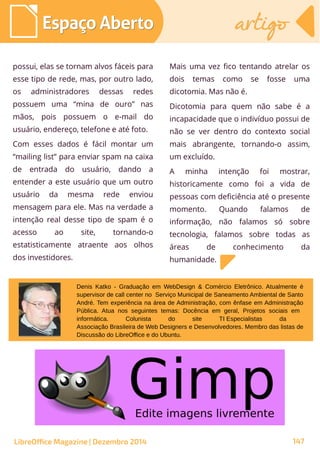possui, elas se tornam alvos fáceis para
esse tipo de rede, mas, por outro lado,
os administradores dessas redes
possuem uma “mina de ouro” nas
mãos, pois possuem o e-mail do
usuário, endereço, telefone e até foto.
Com esses dados é fácil montar um
“mailing list” para enviar spam na caixa
de entrada do usuário, dando a
entender a este usuário que um outro
usuário da mesma rede enviou
mensagem para ele. Mas na verdade a
intenção real desse tipo de spam é o
acesso ao site, tornando-o
estatisticamente atraente aos olhos
dos investidores.
Mais uma vez fico tentando atrelar os
dois temas como se fosse uma
dicotomia. Mas não é.
Dicotomia para quem não sabe é a
incapacidade que o indivíduo possui de
não se ver dentro do contexto social
mais abrangente, tornando-o assim,
um excluído.
A minha intenção foi mostrar,
historicamente como foi a vida de
pessoas com deficiência até o presente
momento. Quando falamos de
informação, não falamos só sobre
tecnologia, falamos sobre todas as
áreas de conhecimento da
humanidade.
Denis Katko - Graduação em WebDesign & Comércio Eletrônico. Atualmente é
supervisor de call center no Serviço Municipal de Saneamento Ambiental de Santo
André. Tem experiência na área de Administração, com ênfase em Administração
Pública. Atua nos seguintes temas: Docência em geral, Projetos sociais em
informática. Colunista do site TI Especialistas da
Associação Brasileira de Web Designers e Desenvolvedores. Membro das listas de
Discussão do LibreOffice e do Ubuntu.
LibreOffice Magazine | Dezembro 2014 147
Espaço AbertoEspaço Aberto artigoartigo
 