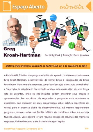 A Reddit AMA foi além das perguntas habituais, quando da última entrevista com
Greg Kroah-Hartman, desenvolvedor do kernel Linux e colaborador da Linux
Foundation, indo além de perguntas como “configuração da estação de trabalho”
e “descrição de atividades”. Na verdade, acabou indo muito além de uma longa
lista de assuntos, onde os não-iniciados podem encontrar seus artigos e
apresentações. Em vez disso, ele respondeu a perguntas mais oportunas e
específicas, que oscilavam de seus pensamentos sobre patches específicos de
kernel, para o processo global de desenvolvimento, até mesmo respondendo
perguntas pessoais sobre sua família, hábitos de trabalho e sobre sua cerveja
favorita. Abaixo, você poderá ler um resumo editado de algumas das melhores
respostas. Visite o link para a matéria completa (em inglês).
Por Libby Clark | Tradução: David Jourdain
Espaço AbertoEspaço Aberto
Greg
Kroah-Hartman
LibreOffice Magazine | Dezembro 2014 149
Matéria originariamente veiculada na Reddit AMA, em 5 de dezembro de 2014.
entrevistaentrevista
 