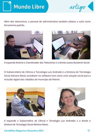 LibreOffice Magazine | Dezembro 2014 15
Mundo LibreMundo Libre artigoartigo
Além dos telecentros, o pessoal do administrativo também adotou a suíte como
ferramenta padrão.
O Subsecretário de Ciência e Tecnologia Luiz Andrade e a Diretora de Tecnologia
Social Adriana Neves acreditam no software livre como uma solução social para a
inclusão digital dos cidadãos do município de Niterói.
A esquerda Antonio o Coordenador dos Telecentros e a direita Luana Assistente Social.
A esquerda o Subsecretário de Ciência e Tecnologia Luiz Andrades e a direita a
Diretora de Tecnologia Social Adriana Neves.
 