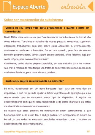 LibreOffice Magazine | Dezembro 2014 150
Espaço AbertoEspaço Aberto entrevistaentrevista
Sobre ser mantenedor do subsistema
Quanto do seu tempo você gasta programando e quanto é gasto em
comunicação?
David Miller disse anos atrás que "mantenedores do subsistema do kernel são
como editores. Tomamos o trabalho de outras pessoas, revisamos, sugerimos
alterações, trabalhamos com eles sobre estas alterações e, eventualmente,
aceitamos as melhores submissões. De vez em quando, pelo fato de sermos
também programadores, temos algum projeto paralelo, onde fazemos algo por
conta própria, para nos mantermos sãos."
Atualmente, tenho alguns projetos paralelos, em que trabalho para me manter
são, mas a maioria do meu tempo uso tratando do kernel e me comunicando com
os desenvolvedores, para tratar de seus patches.
Qual é o seu projeto paralelo favorito no momento?
Eu estou trabalhando em um novo hardware "bus" para um novo tipo de
dispositivo, o quê me permite ajudar a definir o protocolo de aplicação que está
sendo usado para se comunicar neste tipo de dispositivo. A equipe de
desenvolvedores com quem estou trabalhando é de classe mundial e eu estou
me divertindo muito colaborando com eles.
Eu espero que estes projetos de hardware se unam corretamente e que
funcionem bem e, se assim for, o código poderá ser incorporado na árvore do
kernel, já que todas as empresas envolvidas entendem como o modelo de
desenvolvimento do kernel funciona.
 