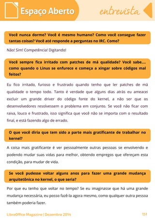 LibreOffice Magazine | Dezembro 2014 151
Espaço AbertoEspaço Aberto entrevistaentrevista
Você nunca dorme? Você é mesmo humano? Como você consegue fazer
tantas coisas? Você até responde a perguntas no IRC. Como?
Não! Sim! Competência! Digitando!
Você sempre fica irritado com patches de má qualidade? Você sabe....
como quando o Linus se enfurece e começa a xingar sobre códigos mal
feitos?
Eu fico irritado, furioso e frustrado quando tenho que ler patches de má
qualidade o tempo todo. Tanto é verdade que alguns dias atrás eu ameacei
excluir um grande driver do código fonte do kernel, a não ser que os
desenvolvedores resolvessem o problema em conjunto. Se você não ficar com
raiva, louco e frustrado, isso significa que você não se importa com o resultado
final, e está fazendo algo de errado.
O que você diria que tem sido a parte mais gratificante de trabalhar no
kernel?
A coisa mais gratificante é ver pessoalmente outras pessoas se envolvendo e
podendo mudar suas vidas para melhor, obtendo empregos que ofereçam esta
condição, para mudar de vida.
Se você pudesse voltar alguns anos para fazer uma grande mudança
arquitetônica no kernel, o que seria?
Por que eu tenho que voltar no tempo? Se eu imaginasse que há uma grande
mudança necessária, eu posso fazê-la agora mesmo, como qualquer outra pessoa
também poderia fazer.
 