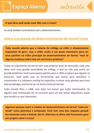 LibreOffice Magazine | Dezembro 2014 152
Espaço AbertoEspaço Aberto entrevistaentrevista
O que faria você ainda mais feliz com o Linux?
Se você também contribuísse com o desenvolvimento.
Sobre o processo de desenvolvimento do kernel Linux
Todos os subsistemas do kernel têm suas próprias listas de discussão, cada uma
delas com uma grande quantidade de tráfego, o quê eu não vejo como um
grande problema. Você nunca posta patches para o LKML e espera que alguém vá
buscá-los. Você pode usar as ferramentas que temos para identificar o
mantenedor e o subsytem mailing list específico, e enviar seus patches para essa
lista (scripts/get_maintainer.pl, na árvore fonte do kernel).
Todo mundo filtra o LKML com base nos temas que estão interessados. Se
alguém está interessado em se inscrever para um dos temas disponíveis, basta
que escolha os que interessam.
Todo mundo admite que o volume de tráfego no LKML é simplesmente
impossível de gerir, mas o LKML ainda é um passo necessário para ter
seus patches na trilha principal de desenvolvimento do kernel. Você vê
alguma mudança sobre isso em um futuro próximo?
Algumas pessoas veem o modelo de desenvolvimento do kernel “tudo-via-
email” como pitoresca e antiquada. Você tem uma boa resposta porquê
ferramentas como o Github, Gerrit, Gitorious (e afins) não funcionam para
um projeto como o Linux?
 