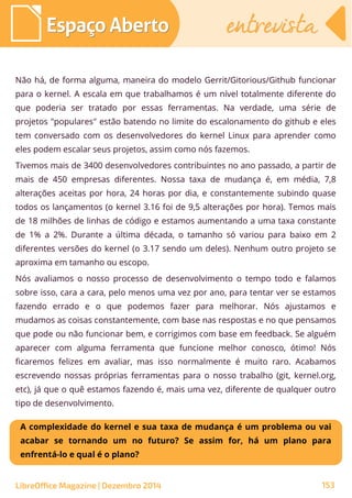 LibreOffice Magazine | Dezembro 2014 153
Espaço AbertoEspaço Aberto entrevistaentrevista
Não há, de forma alguma, maneira do modelo Gerrit/Gitorious/Github funcionar
para o kernel. A escala em que trabalhamos é um nível totalmente diferente do
que poderia ser tratado por essas ferramentas. Na verdade, uma série de
projetos "populares" estão batendo no limite do escalonamento do github e eles
tem conversado com os desenvolvedores do kernel Linux para aprender como
eles podem escalar seus projetos, assim como nós fazemos.
Tivemos mais de 3400 desenvolvedores contribuintes no ano passado, a partir de
mais de 450 empresas diferentes. Nossa taxa de mudança é, em média, 7,8
alterações aceitas por hora, 24 horas por dia, e constantemente subindo quase
todos os lançamentos (o kernel 3.16 foi de 9,5 alterações por hora). Temos mais
de 18 milhões de linhas de código e estamos aumentando a uma taxa constante
de 1% a 2%. Durante a última década, o tamanho só variou para baixo em 2
diferentes versões do kernel (o 3.17 sendo um deles). Nenhum outro projeto se
aproxima em tamanho ou escopo.
Nós avaliamos o nosso processo de desenvolvimento o tempo todo e falamos
sobre isso, cara a cara, pelo menos uma vez por ano, para tentar ver se estamos
fazendo errado e o que podemos fazer para melhorar. Nós ajustamos e
mudamos as coisas constantemente, com base nas respostas e no que pensamos
que pode ou não funcionar bem, e corrigimos com base em feedback. Se alguém
aparecer com alguma ferramenta que funcione melhor conosco, ótimo! Nós
ficaremos felizes em avaliar, mas isso normalmente é muito raro. Acabamos
escrevendo nossas próprias ferramentas para o nosso trabalho (git, kernel.org,
etc), já que o quê estamos fazendo é, mais uma vez, diferente de qualquer outro
tipo de desenvolvimento.
A complexidade do kernel e sua taxa de mudança é um problema ou vai
acabar se tornando um no futuro? Se assim for, há um plano para
enfrentá-lo e qual é o plano?
 
